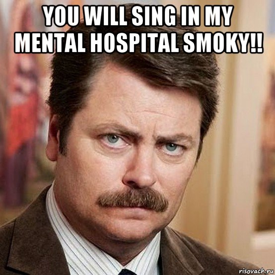 you will sing in my mental hospital smoky!! 