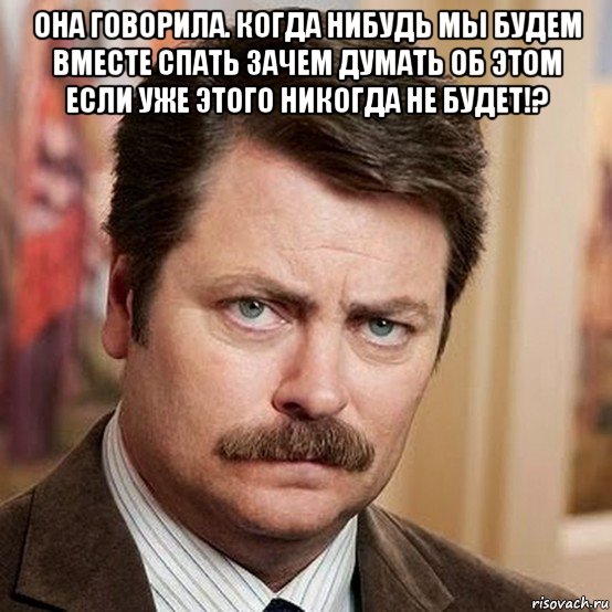 она говорила. когда нибудь мы будем вместе спать зачем думать об этом если уже этого никогда не будет!? 