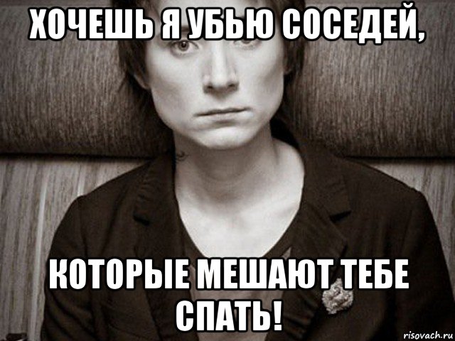 хочешь я убью соседей, которые мешают тебе спать!