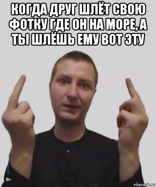 когда друг шлёт свою фотку где он на море, а ты шлёшь ему вот эту 
