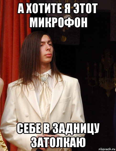а хотите я этот микрофон себе в задницу затолкаю