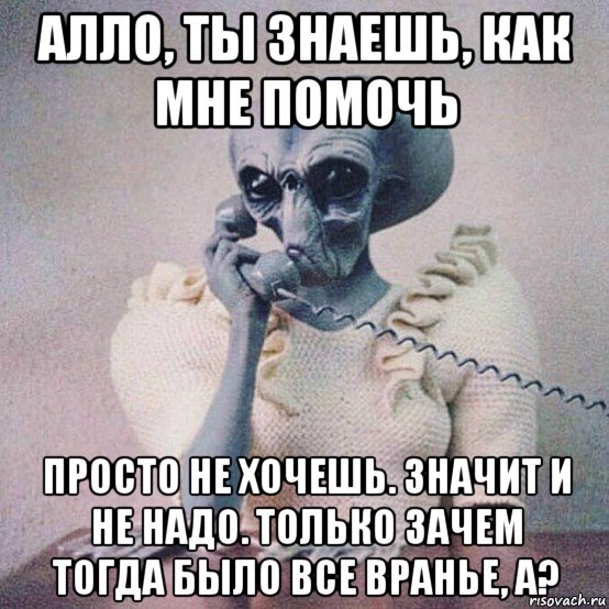 алло, ты знаешь, как мне помочь просто не хочешь. значит и не надо. только зачем тогда было все вранье, а?
