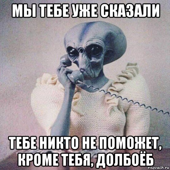 мы тебе уже сказали тебе никто не поможет, кроме тебя, долбоёб