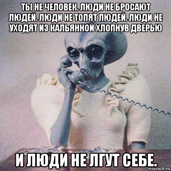 ты не человек. люди не бросают людей. люди не топят людей. люди не уходят из кальянной хлопнув дверью и люди не лгут себе.