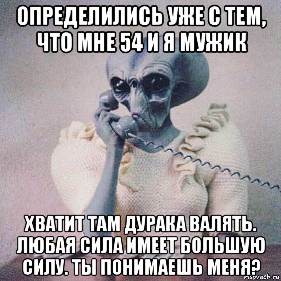 определились уже с тем, что мне 54 и я мужик хватит там дурака валять. любая сила имеет большую силу. ты понимаешь меня?