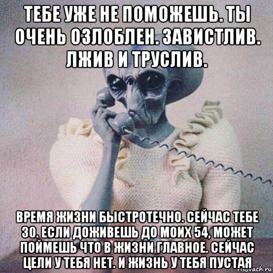 тебе уже не поможешь. ты очень озлоблен. завистлив. лжив и труслив. время жизни быстротечно. сейчас тебе 30. если доживешь до моих 54, может поймешь что в жизни главное. сейчас цели у тебя нет. и жизнь у тебя пустая