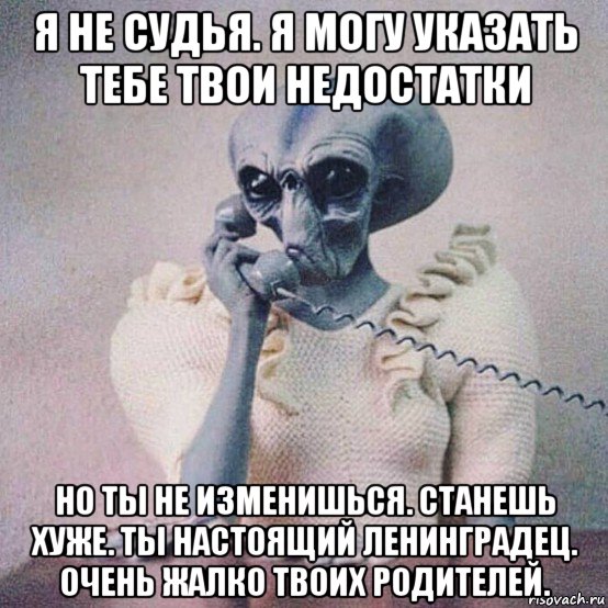 я не судья. я могу указать тебе твои недостатки но ты не изменишься. станешь хуже. ты настоящий ленинградец. очень жалко твоих родителей.
