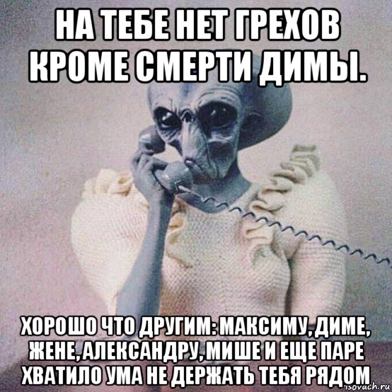 на тебе нет грехов кроме смерти димы. хорошо что другим: максиму, диме, жене, александру, мише и еще паре хватило ума не держать тебя рядом