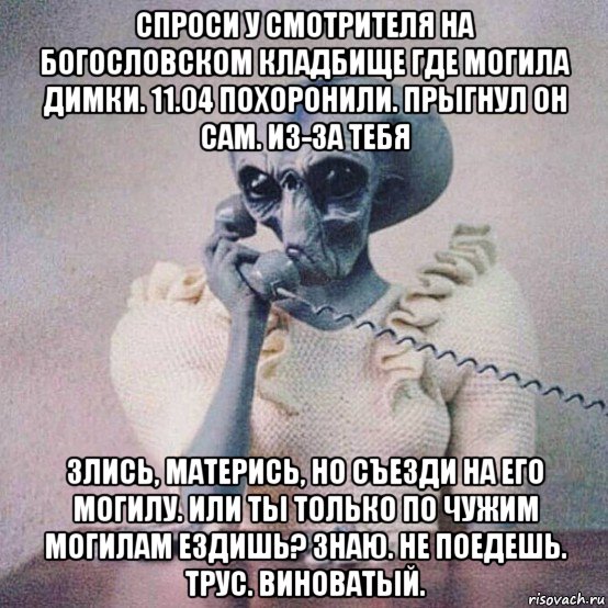 спроси у смотрителя на богословском кладбище где могила димки. 11.04 похоронили. прыгнул он сам. из-за тебя злись, матерись, но съезди на его могилу. или ты только по чужим могилам ездишь? знаю. не поедешь. трус. виноватый.