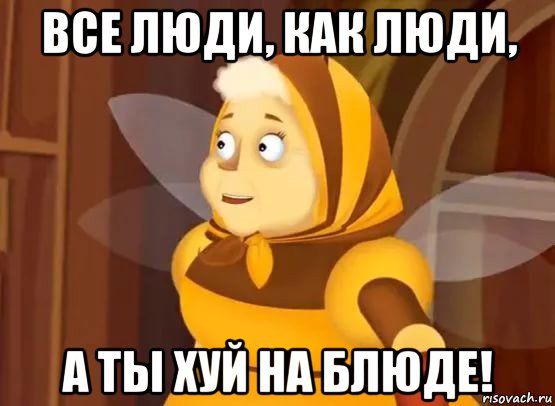 все люди, как люди, а ты хуй на блюде!