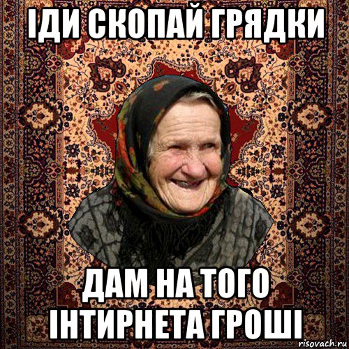 іди скопай грядки дам на того інтирнета гроші