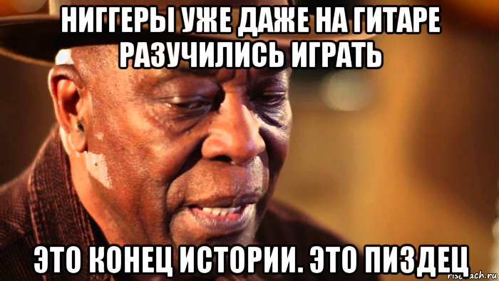 ниггеры уже даже на гитаре разучились играть это конец истории. это пиздец