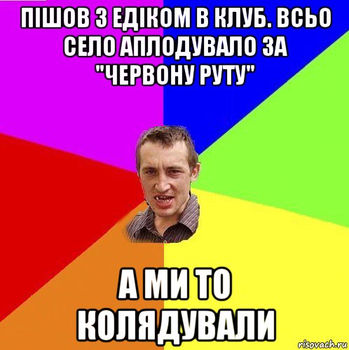 пішов з едіком в клуб. всьо село аплодувало за "червону руту" а ми то колядували