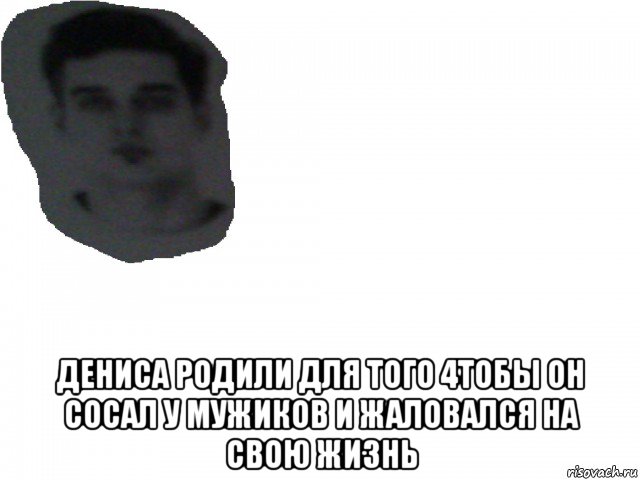  дениса родили для того 4тобы он сосал у мужиков и жаловался на свою жизнь