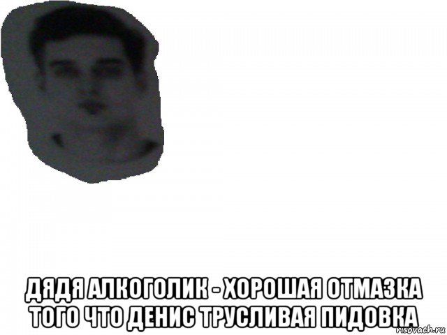  дядя алкоголик - хорошая отмазка того что денис трусливая пидовка