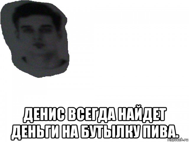  денис всегда найдет деньги на бутылку пива.