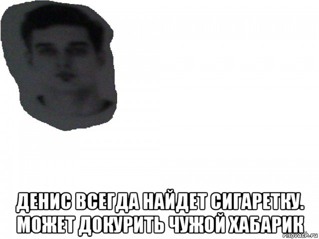  денис всегда найдет сигаретку. может докурить чужой хабарик