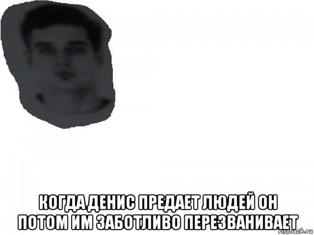 когда денис предает людей он потом им заботливо перезванивает