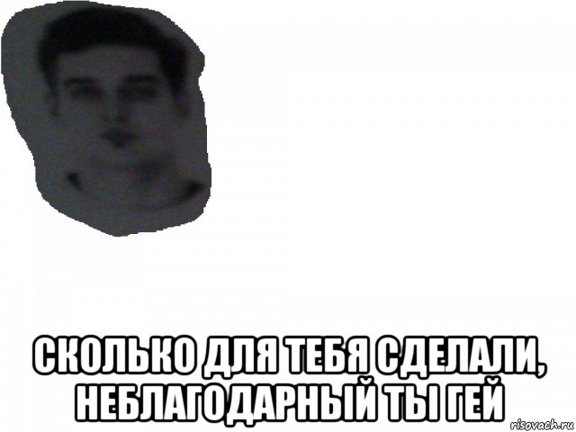  сколько для тебя сделали, неблагодарный ты гей
