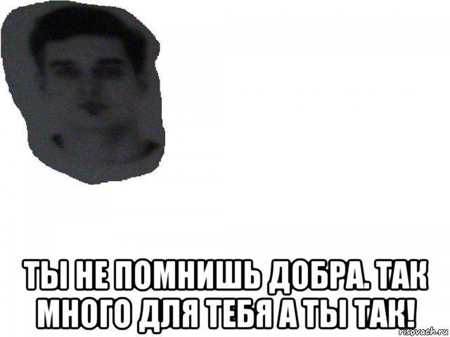  ты не помнишь добра. так много для тебя а ты так!