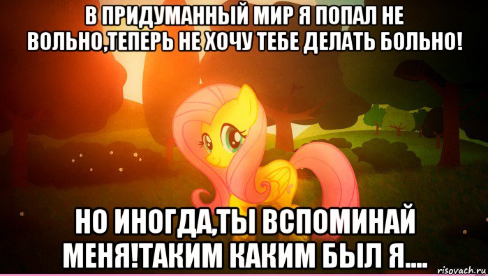 в придуманный мир я попал не вольно,теперь не хочу тебе делать больно! но иногда,ты вспоминай меня!таким каким был я....