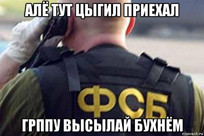алё тут цыгил приехал грппу высылай бухнём