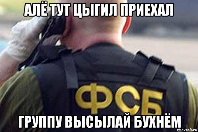 алё тут цыгил приехал группу высылай бухнём