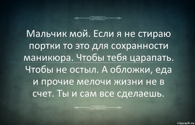 Мальчик мой. Если я не стираю портки то это для сохранности маникюра. Чтобы тебя царапать. Чтобы не остыл. А обложки, еда и прочие мелочи жизни не в счет. Ты и сам все сделаешь.