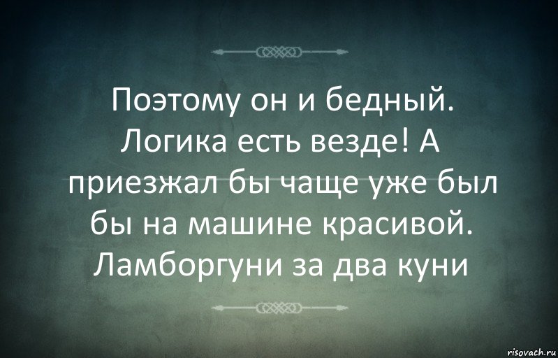 Поэтому он и бедный. Логика есть везде! А приезжал бы чаще уже был бы на машине красивой. Ламборгуни за два куни