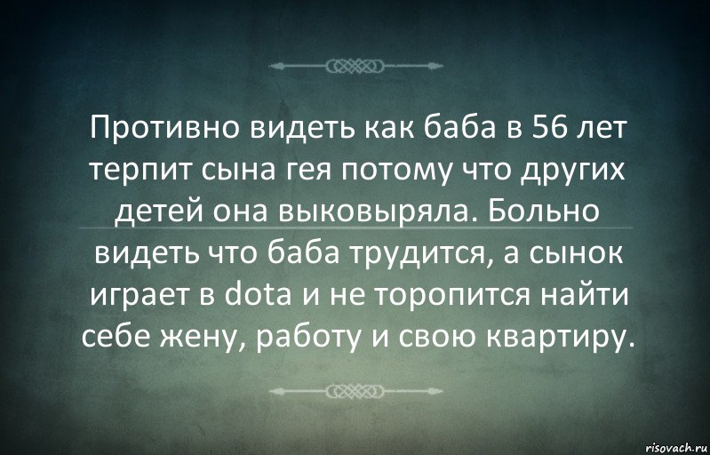 Противно видеть как баба в 56 лет терпит сына гея потому что других детей она выковыряла. Больно видеть что баба трудится, а сынок играет в dota и не торопится найти себе жену, работу и свою квартиру.