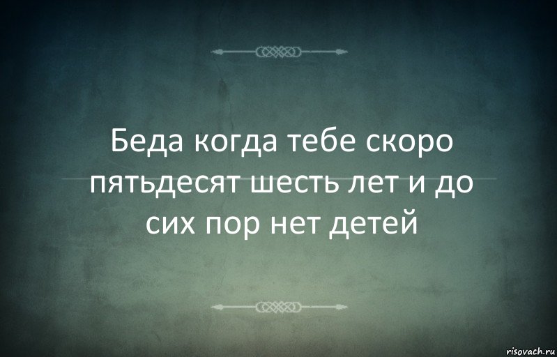 Беда когда тебе скоро пятьдесят шесть лет и до сих пор нет детей