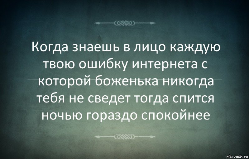 Когда знаешь в лицо каждую твою ошибку интернета с которой боженька никогда тебя не сведет тогда спится ночью гораздо спокойнее