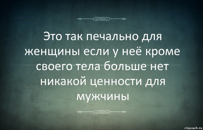 Это так печально для женщины если у неё кроме своего тела больше нет никакой ценности для мужчины