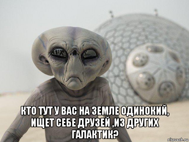  кто тут у вас на земле одинокий, ищет себе друзей ,из других галактик?