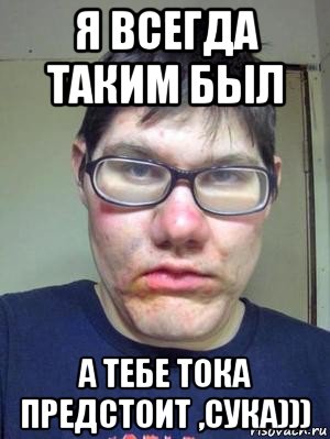 я всегда таким был а тебе тока предстоит ,сука)))