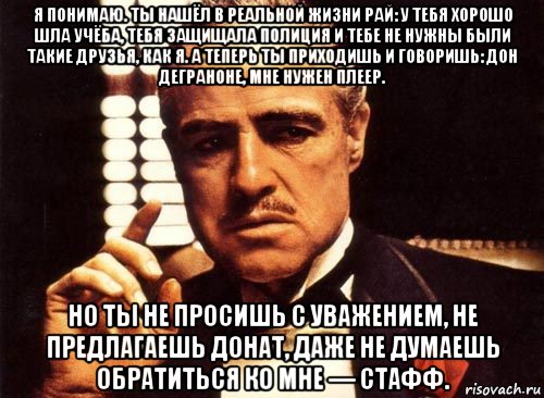 я понимаю. ты нашёл в реальной жизни рай: у тебя хорошо шла учёба, тебя защищала полиция и тебе не нужны были такие друзья, как я. а теперь ты приходишь и говоришь: дон деграноне, мне нужен плеер. но ты не просишь с уважением, не предлагаешь донат, даже не думаешь обратиться ко мне — стафф., Мем крестный отец