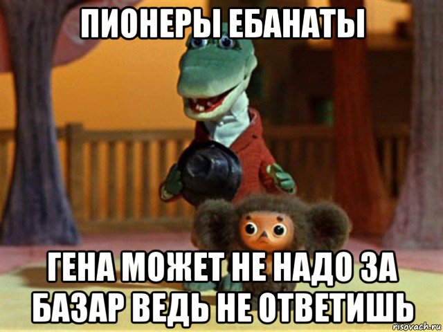 пионеры ебанаты гена может не надо за базар ведь не ответишь, Мем Крокодил Гена - Чебурашечка милы