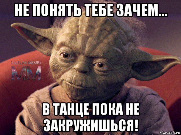 не понять тебе зачем... в танце пока не закружишься!