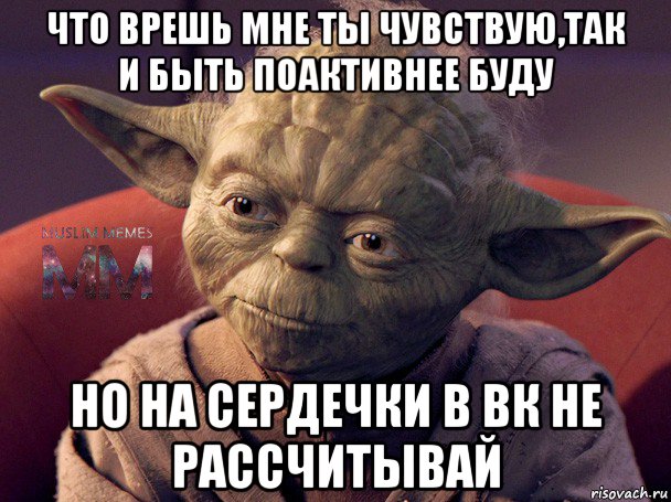 что врешь мне ты чувствую,так и быть поактивнее буду но на сердечки в вк не рассчитывай