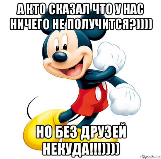 а кто сказал что у нас ничего не получится?)))) но без друзей некуда!!!))))