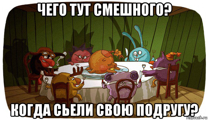 чего тут смешного? когда сьели свою подругу?
