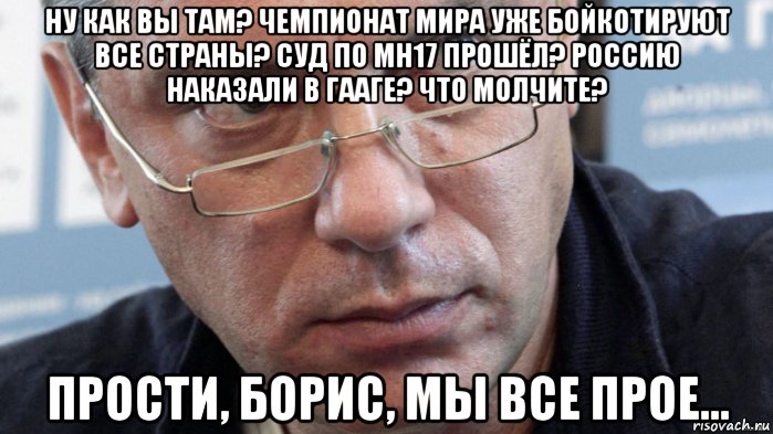 ну как вы там? чемпионат мира уже бойкотируют все страны? суд по mh17 прошёл? россию наказали в гааге? что молчите? прости, борис, мы все прое...