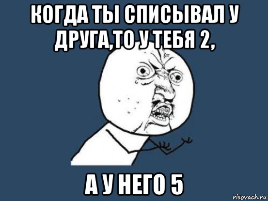 когда ты списывал у друга,то у тебя 2, а у него 5, Мем Ну почему