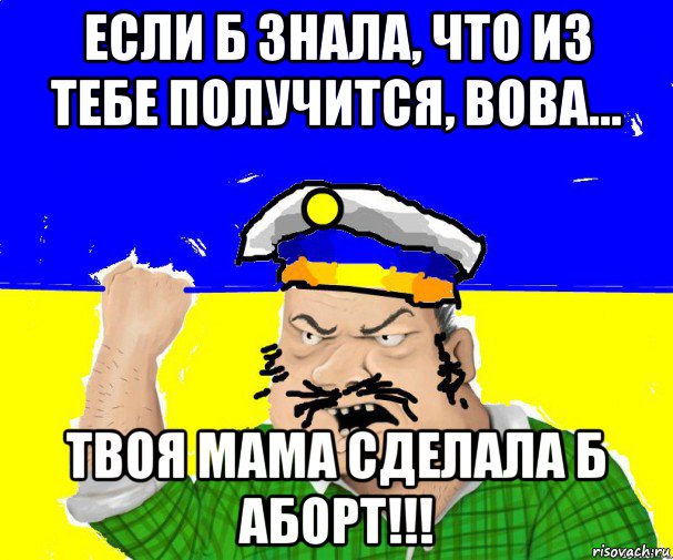 если б знала, что из тебе получится, вова... твоя мама сделала б аборт!!!