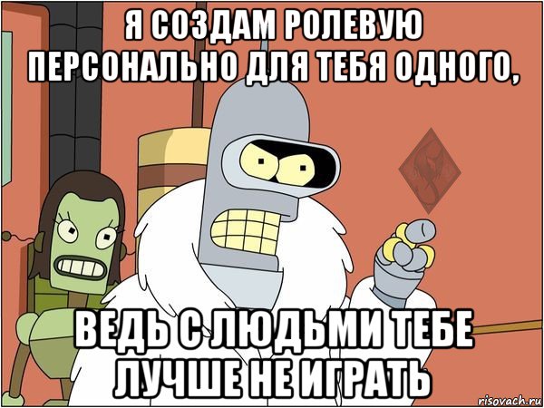 я создам ролевую персонально для тебя одного, ведь с людьми тебе лучше не играть
