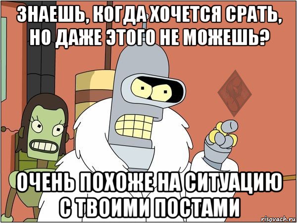 знаешь, когда хочется срать, но даже этого не можешь? очень похоже на ситуацию с твоими постами