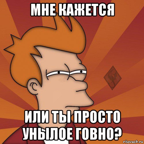 мне кажется или ты просто унылое говно?