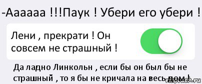 -Аааааа !!!Паук ! Убери его убери ! Лени , прекрати ! Он совсем не страшный ! Да ладно Линкольн , если бы он был бы не страшный , то я бы не кричала на весь дом !