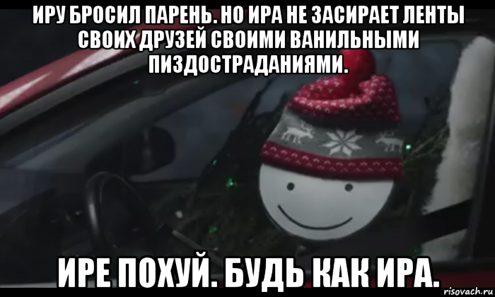иру бросил парень. но ира не засирает ленты своих друзей своими ванильными пиздостраданиями. ире похуй. будь как ира.