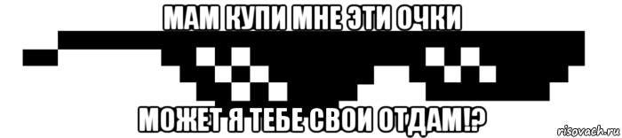 мам купи мне эти очки может я тебе свои отдам!?